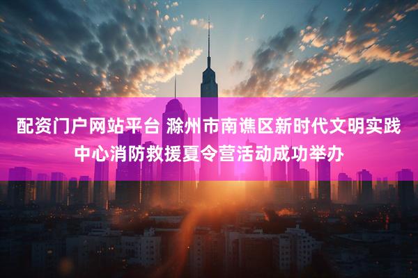 配资门户网站平台 滁州市南谯区新时代文明实践中心消防救援夏令营活动成功举办