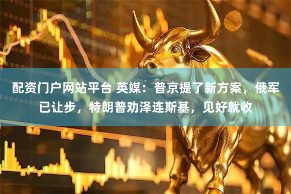 配资门户网站平台 英媒：普京提了新方案，俄军已让步，特朗普劝泽连斯基，见好就收