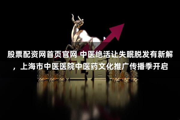 股票配资网首页官网 中医绝活让失眠脱发有新解，上海市中医医院中医药文化推广传播季开启