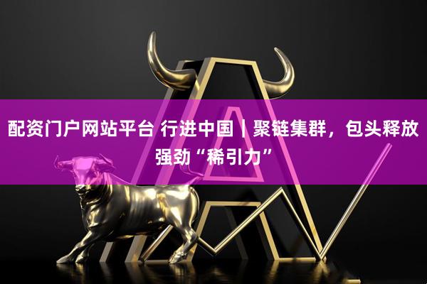 配资门户网站平台 行进中国｜聚链集群，包头释放强劲“稀引力”