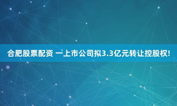 合肥股票配资 一上市公司拟3.3亿元转让控股权!
