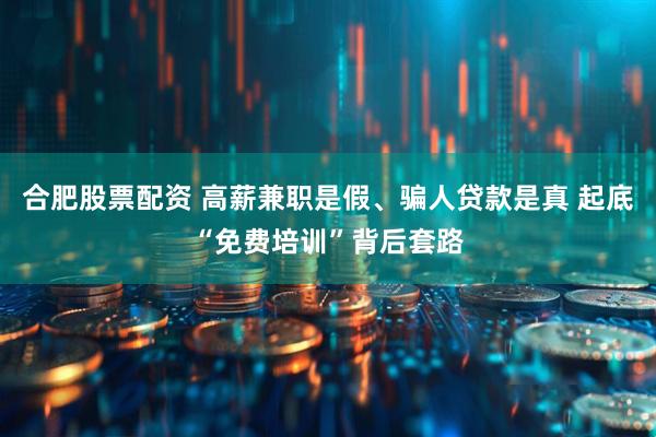 合肥股票配资 高薪兼职是假、骗人贷款是真 起底“免费培训”背后套路