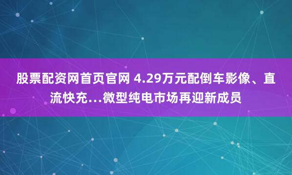 股票配资网首页官网 4.29万元配倒车影像、直流快充…微型纯电市场再迎新成员