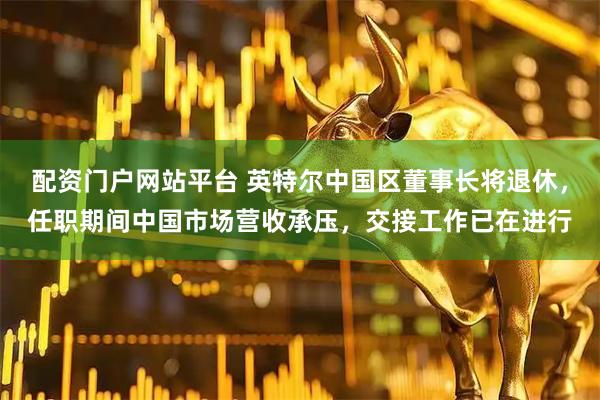 配资门户网站平台 英特尔中国区董事长将退休，任职期间中国市场营收承压，交接工作已在进行