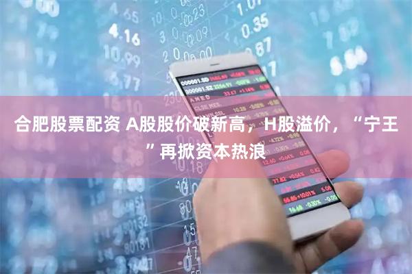 合肥股票配资 A股股价破新高，H股溢价，“宁王”再掀资本热浪