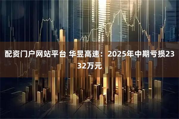 配资门户网站平台 华昱高速：2025年中期亏损2332万元