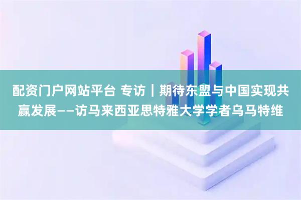 配资门户网站平台 专访｜期待东盟与中国实现共赢发展——访马来西亚思特雅大学学者乌马特维