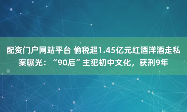 配资门户网站平台 偷税超1.45亿元红酒洋酒走私案曝光：“90后”主犯初中文化，获刑9年