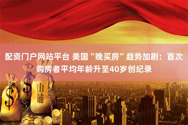 配资门户网站平台 美国“晚买房”趋势加剧：首次购房者平均年龄升至40岁创纪录