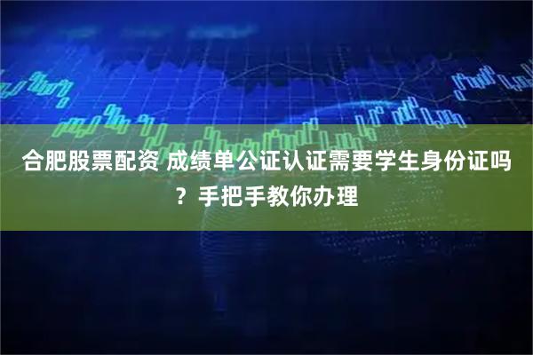 合肥股票配资 成绩单公证认证需要学生身份证吗？手把手教你办理