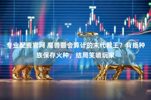 专业配资官网 魔兽最会算计的末代君王？背叛种族保存火种，结局笑喷玩家