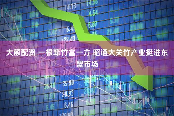 大额配资 一根筇竹富一方 昭通大关竹产业挺进东盟市场