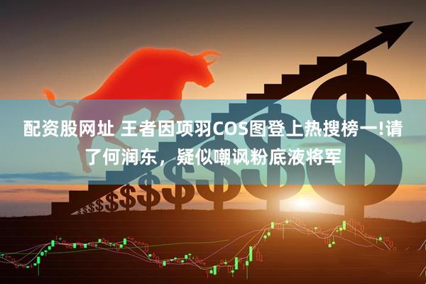 配资股网址 王者因项羽COS图登上热搜榜一!请了何润东，疑似嘲讽粉底液将军