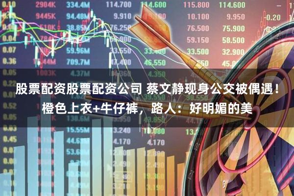 股票配资股票配资公司 蔡文静现身公交被偶遇！橙色上衣+牛仔裤，路人：好明媚的美