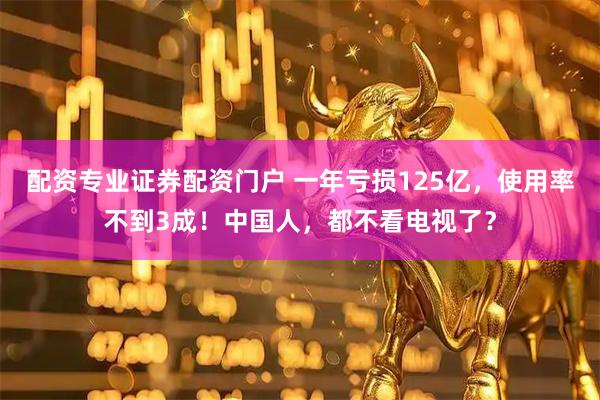 配资专业证券配资门户 一年亏损125亿，使用率不到3成！中国人，都不看电视了？
