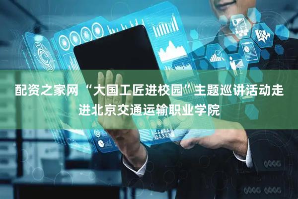 配资之家网 “大国工匠进校园”主题巡讲活动走进北京交通运输职业学院