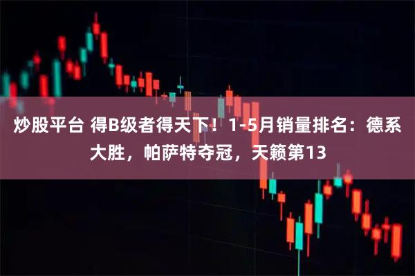 炒股平台 得B级者得天下！1-5月销量排名：德系大胜，帕萨特夺冠，天籁第13